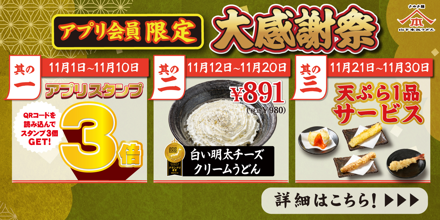 【全店舗】11月1日～30日 アプリ会員限定「大感謝祭」を開催 ！1日～10日は アプリスタンプ3倍！ / 12〜20日は「白い明太チーズクリームうどん」を特価でご提供！ / 21日〜30日は「天ぷら1品」サービス！詳細はこちら